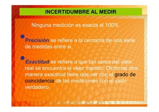 INCERTIDUMBRE AL MEDIR

    Ninguna medición es exacta al 100%

•
Precisión se refiere a la cercanía de una serie
de medidas entre si.

•
Exactitud se refiere a que tan cerca del valor
real se encuentra el valor medido. Dicho de otra
manera exactitud tiene que ver con el grado de
coincidencia de las mediciones con el valor
verdadero.
 