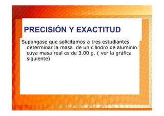 PRECISIÓN Y EXACTITUD
Supongase que solicitamos a tres estudiantes
  determinar la masa de un cilindro de aluminio
  cuya masa real es de 3.00 g. ( ver la gráfica
  siguiente)
 