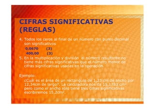 CIFRAS SIGNIFICATIVAS
(REGLAS)
4. Todos los ceros al final de un número con punto decimal
   son significativos
   0,0670     (3)
   400,00     (3)
5. En la multiplicación y división el número resultante no
   tiene más cifras significativas que el número menor de
   cifras significativas usadas en la operación.

Ejemplo:
   ¿Cuál es el área de un rectángulo de 1,23 cm de ancho por
   12,34cm de largo?. La calculadora nos da 15,1783 cm2
   pero como el ancho sólo tiene tres cifras significativas
   escribiremos 15,2cm2.
 