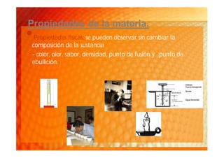 Propiedades de la materia.
•Propiedades físicas: se pueden observar sin cambiar la
composición de la sustancia
- color, olor, sabor, densidad, punto de fusión y punto de
ebullición.
 