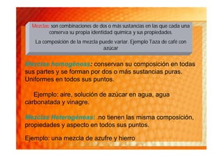 Mezclas: son combinaciones de dos o más sustancias en las que cada una
          conserva su propia identidad química y sus propiedades.
   La composición de la mezcla puede variar. Ejemplo Taza de café con
                                azúcar


Mezclas homogéneas: conservan su composición en todas
sus partes y se forman por dos o más sustancias puras.
Uniformes en todos sus puntos.

   Ejemplo: aire, solución de azúcar en agua, agua
carbonatada y vinagre.

Mezclas Heterogéneas: .no tienen las misma composición,
propiedades y aspecto en todos sus puntos.

Ejemplo: una mezcla de azufre y hierro
 