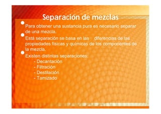 Separación de mezclas
•   Para obtener una sustancia pura es necesario separar
    de una mezcla.
•   Está separación se basa en las diferencias de las
    propiedades físicas y químicas de los componentes de
    la mezcla.
•   Existen distintas separaciones:
        - Decantación
        - Filtración
        - Destilación
        - Tamizado
 