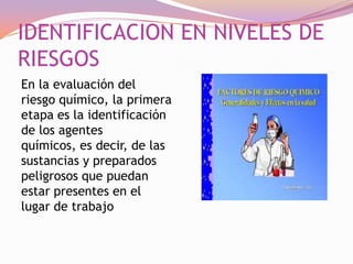 IDENTIFICACION EN NIVELES DE
RIESGOS
En la evaluación del
riesgo químico, la primera
etapa es la identificación
de los agentes
químicos, es decir, de las
sustancias y preparados
peligrosos que puedan
estar presentes en el
lugar de trabajo

 