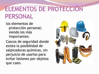 ELEMENTOS DE PROTECCIÓN
PERSONAL
los elementos de
protección personal;
siendo los más
importantes:
Cascos de seguridad donde
exista la posibilidad de
salpicaduras químicas, sin
perjuicio de usarlos para
evitar lesiones por objetos
que caen.

 