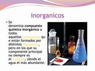 inorganicos
 Se

denomina compuesto
químico inorgánico a
todos
aquellos compuestos qu
e están formados por
distintos elementos,
pero en los que su
componente principal
no siempre es
el carbono, siendo el
agua el más abundante.

 