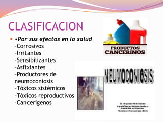 CLASIFICACION
 •Por sus efectos en la salud

–Corrosivos
–Irritantes
–Sensibilizantes
–Asfixiantes
–Productores de
neumoconiosis
–Tóxicos sistémicos
–Tóxicos reproductivos
–Cancerígenos

 