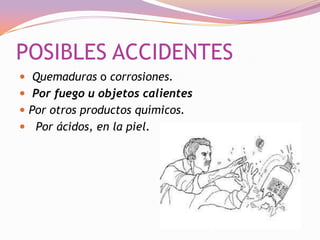 POSIBLES ACCIDENTES
 Quemaduras o corrosiones.
 Por fuego u objetos calientes
 Por otros productos químicos.
 Por ácidos, en la piel.

 