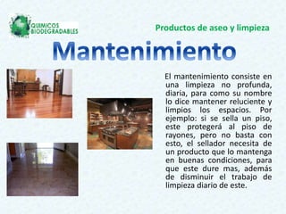 Productos de aseo y limpieza
El mantenimiento consiste en
una limpieza no profunda,
diaria, para como su nombre
lo dice mantener reluciente y
limpios los espacios. Por
ejemplo: si se sella un piso,
este protegerá al piso de
rayones, pero no basta con
esto, el sellador necesita de
un producto que lo mantenga
en buenas condiciones, para
que este dure mas, además
de disminuir el trabajo de
limpieza diario de este.
 