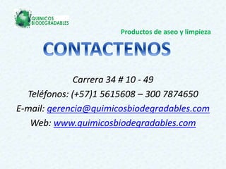 Productos de aseo y limpieza
Carrera 34 # 10 - 49
Teléfonos: (+57)1 5615608 – 300 7874650
E-mail: gerencia@quimicosbiodegradables.com
Web: www.quimicosbiodegradables.com
 