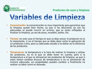 Productos de aseo y limpieza
la concentración es muy importante para garantizar que
la limpieza quede bien hecha, ya que si las diluciones no son las
adecuadas se puede incurrir en errores, que se verán reflejados al
finalizar la limpieza, ya sea de pisos, muebles, baños. Etc.
en este caso el tiempo en que se deje actuar el producto no es
lo importante, si no el tiempo que se deba dejar entre la aplicación de
un producto a otro, para su adecuado secado y no dañar así la eficiencia
de los productos.
la temperatura a la hora de realizar la limpieza y utilizar
los productos, no es la que se debe tener en cuenta; pero si la
temperatura a al que se almacenan los productos de limpieza, ya que si
estos tienen cambios bruscos de temperatura o no se almacenan de
manera adecuada, sus propiedades pueden cambiar y finalmente no
realizar su labor como es deseado.
 