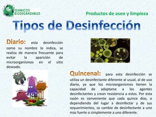 Productos de aseo y limpieza
esta desinfección
como su nombre lo indica, se
realiza de manera frecuente para
evitar la aparición de
microorganismos en el sitio
deseado.
para esta desinfección se
utiliza un desinfectante diferente al usual, al de uso
diario, ya que los microorganismos tienen la
capacidad de adaptarse a los agentes
desinfectantes y crean resistencia a estos. Por esta
razón es conveniente que cada quince días, o
dependiendo del lugar a desinfectar y de sus
requerimientos, se cambie de desinfectante a uno
mas fuerte o simplemente a uno diferente.
 