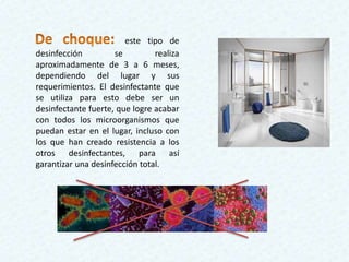 este tipo de
desinfección se realiza
aproximadamente de 3 a 6 meses,
dependiendo del lugar y sus
requerimientos. El desinfectante que
se utiliza para esto debe ser un
desinfectante fuerte, que logre acabar
con todos los microorganismos que
puedan estar en el lugar, incluso con
los que han creado resistencia a los
otros desinfectantes, para así
garantizar una desinfección total.
 