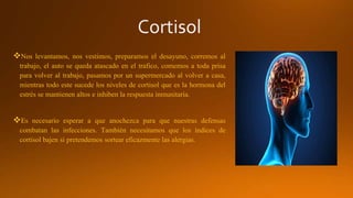 Nos levantamos, nos vestimos, preparamos el desayuno, corremos al
trabajo, el auto se queda atascado en el trafico, comemos a toda prisa
para volver al trabajo, pasamos por un supermercado al volver a casa,
mientras todo este sucede los niveles de cortisol que es la hormona del
estrés se mantienen altos e inhiben la respuesta inmunitaria.
Es necesario esperar a que anochezca para que nuestras defensas
combatan las infecciones. También necesitamos que los índices de
cortisol bajen si pretendemos sortear eficazmente las alergias.
 