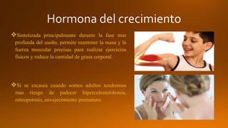 Sintetizada principalmente durante la fase mas
profunda del sueño, permite mantener la masa y la
fuerza muscular precisas para realizar ejercicios
físicos y reduce la cantidad de grasa corporal.
Si se escasea cuando somos adultos tendremos
mas riesgo de padecer hipercolesterolemia,
osteoporosis, envejecimiento prematuro.
 