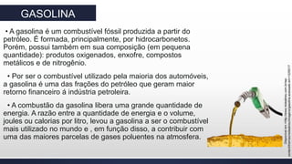 GASOLINA
• A gasolina é um combustível fóssil produzida a partir do
petróleo. É formada, principalmente, por hidrocarbonetos.
Porém, possui também em sua composição (em pequena
quantidade): produtos oxigenados, enxofre, compostos
metálicos e de nitrogênio.
• Por ser o combustível utilizado pela maioria dos automóveis,
a gasolina é uma das frações do petróleo que geram maior
retorno financeiro á indústria petroleira.
• A combustão da gasolina libera uma grande quantidade de
energia. A razão entre a quantidade de energia e o volume,
joules ou calorias por litro, levou a gasolina a ser o combustível
mais utilizado no mundo e , em função disso, a contribuir com
uma das maiores parcelas de gases poluentes na atmosfera.
Disponívelem>http://www.redeabreu.com.br/wp-
content/themes/redeabreu/imagens/gasolina.acessadoem<12/05/17
 