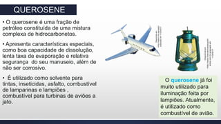 QUEROSENE
• O querosene é uma fração de
petróleo constituída de uma mistura
complexa de hidrocarbonetos.
• Apresenta características especiais,
como boa capacidade de dissolução,
lenta taxa de evaporação e relativa
segurança do seu manuseio, além de
não ser corrosivo.
• É utilizado como solvente para
tintas, inseticidas, asfalto, combustível
de lamparinas e lampiões ,
combustível para turbinas de aviões a
jato.
O querosene já foi
muito utilizado para
iluminação feita por
lampiões. Atualmente,
é utilizado como
combustível de avião.
Disponívelem
>http://static3.hln.be/static/
acessadoem<13/0/5/17
Disponívelem
>http://www.manutencaoesuprim
entos.com.bracessadoem
<13/05/17
 