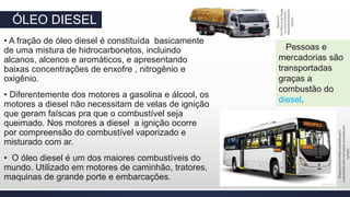 ÓLEO DIESEL
• A fração de óleo diesel é constituída basicamente
de uma mistura de hidrocarbonetos, incluindo
alcanos, alcenos e aromáticos, e apresentando
baixas concentrações de enxofre , nitrogênio e
oxigênio.
• Diferentemente dos motores a gasolina e álcool, os
motores a diesel não necessitam de velas de ignição
que geram faíscas pra que o combustível seja
queimado. Nos motores a diesel a ignição ocorre
por compreensão do combustível vaporizado e
misturado com ar.
• O óleo diesel é um dos maiores combustíveis do
mundo. Utilizado em motores de caminhão, tratores,
maquinas de grande porte e embarcações.
Pessoas e
mercadorias são
transportadas
graças a
combustão do
diesel.
Disponível
em>http://1.bp.blogsp
ot.com/-Caminho-
rebaixadoaceesaodo
13/05/17
Disponívelem>https://salaodocarro-
a.akamaihd.nets-marcopolo-acessadoem
13/05/17
 