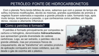 PETRÓLEO: FONTE DE HIDROCARBONETOS
Com o planeta Terra tendo bilhões de anos, sabemos que com o passar do tempo ele
sofreu inúmeras modificações, devido às mesmas, grandes quantidades de animais e
vegetais ficaram soterrados e expostos a grande pressão e calor, formando hoje, após
muito tempo, temperatura e pressão, o que conhecemos como petróleo, um líquido
denso, viscoso e altamente inflamável.
Como o petróleo é formado?
O petróleo é formado principalmente por compostos de
carbono e hidrogênio, denominados hidrocarbonetos,
que apresentam grande diversidade de cadeias
carbônicas. Logo, ao ser extraído, o petróleo não é de
grande utilidade, mas por processos físicos de
craqueamento, ele se “transforma” em variados produtos
de aplicação corriqueira em nosso cotidiano, que vão
desde o gás de cozinha até o plástico.
Disponívelem>Thinkstock/GettyImagesacessado
em<12/05/17
 