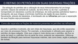 O REFINO DO PETRÓLEO EM SUAS DIVERSAS FRAÇÕES
Da extração do petróleo ate a utilização de seus hidrocarbonetos há um longo
caminho. Depois de extraído do subsolo, da terra firme ou do mar, o petróleo é
transportado em oleodutos a portos de embarque, de onde grandes petroleiros fazem o
transporte, ate que chegue a terminais marítimos da região de seus destino.
Novamente, através de oleodutos, é bombeado ate as refinarias para que a separação
de suas frações seja processada.
Quando o petróleo é extraído, ele vem cheio de impurezas, que são então separadas
por meio de processos físicos. Por exemplo, a decantação é utilizada para separar o
petróleo da água salgada. Visto que a água é mais densa que o petróleo, ela fica na
parte de baixo e o petróleo fica na parte de cima, podendo ser separados. Utiliza-se
também da filtração para remover impurezas maiores, tais como areia, argila e pedaços
de rochas.
Como são separadas as frações de materiais presentes no petróleo nas refinarias?
 