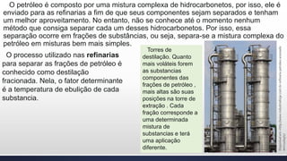 O petróleo é composto por uma mistura complexa de hidrocarbonetos, por isso, ele é
enviado para as refinarias a fim de que seus componentes sejam separados e tenham
um melhor aproveitamento. No entanto, não se conhece até o momento nenhum
método que consiga separar cada um desses hidrocarbonetos. Por isso, essa
separação ocorre em frações de substâncias, ou seja, separa-se a mistura complexa do
petróleo em misturas bem mais simples.
O processo utilizado nas refinarias
para separar as frações de petróleo é
conhecido como destilação
fracionada. Nela, o fator determinante
é a temperatura de ebulição de cada
substancia.
Torres de
destilação. Quanto
mais voláteis forem
as substancias
componentes das
frações de petróleo ,
mais altas são suas
posições na torre de
extração . Cada
fração corresponde a
uma determinada
mistura de
substancias e terá
uma aplicação
diferente.
Disponívelem>http://www.industriahoje.com.br-refinaria-petroleo.acessado
em<12/05/17
 