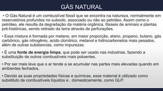 GÁS NATURAL
• O Gás Natural é um combustível fóssil que se encontra na natureza, normalmente em
reservatórios profundos no subsolo, associado ou não ao petróleo. Assim como o
petróleo, ele resulta da degradação da matéria orgânica, fósseis de animais e plantas
pré-históricas, sendo retirado da terra através de perfurações.
• Essa mistura é formada por metano, em maior proporção, etano, propano, butano, gás
carbônico, gás nitrogênio, acido clorídrico, metanol e hidrocarbonetos mais pesados,
além de outras substancias, como impurezas.
• É uma fonte de energia limpa, que pode ser usado nas industrias, fazendo a
substituição de outros combustíveis mais poluentes.
• Por ser mais leve que o ar tende a se acumular nas partes mais elevadas quando em
ambientes fechados.
• Devido as suas propriedades físicas e químicas, esse material é utilizado como
substituto de combustíveis líquidos e , domesticamente, como GLP.
 
