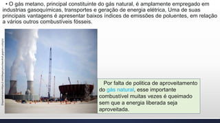 • O gás metano, principal constituinte do gás natural, é amplamente empregado em
industrias gasoquímicas, transportes e geração de energia elétrica, Uma de suas
principais vantagens é apresentar baixos índices de emissões de poluentes, em relação
a vários outros combustíveis fósseis.
Disponívelem>https://.net/i/legacy/nuclearx616.jpgem<12/05/17
Por falta de politica de aproveitamento
do gás natural, esse importante
combustível muitas vezes é queimado
sem que a energia liberada seja
aproveitada.
 