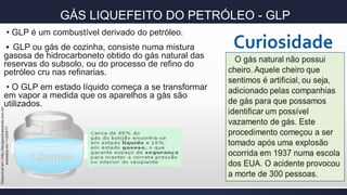 GÁS LIQUEFEITO DO PETRÓLEO - GLP
• GLP é um combustível derivado do petróleo.
• GLP ou gás de cozinha, consiste numa mistura
gasosa de hidrocarboneto obtido do gás natural das
reservas do subsolo, ou do processo de refino do
petróleo cru nas refinarias.
• O GLP em estado líquido começa a se transformar
em vapor a medida que os aparelhos a gás são
utilizados.
Disponívelem>http://liquigasolnascente.com.br/
acessadoem<12/05/17
 