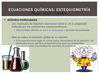 ECUACIONES QUÍMICAS: ESTEQUIOMETRÍA
2 2 22H ( ) + O ( ) 2H O( )g g l
• atómico-moleculares
– Las moléculas de reactivos reaccionan entre sí, en la proporción
indicada por los coeficientes estequiométricos.
• Intercambian átomos -en uno o en varios pasos- y generan los productos
– Sólo se indica el resultado global de la reacción
• Si la reacción tiene lugar en varios pasos (mecanismo de la reacción), las
moléculas que se generan temporalmente para ser consumidos
inmediatamente (intermedios de reacción) no se indican
 