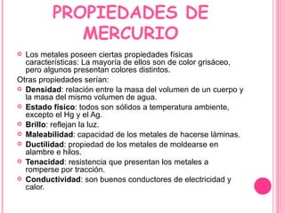 PROPIEDADES DE MERCURIO Los metales poseen ciertas propiedades físicas características: La mayoría de ellos son de color grisáceo, pero algunos presentan colores distintos. Otras propiedades serían: Densidad : relación entre la masa del volumen de un cuerpo y la masa del mismo volumen de agua. Estado físico : todos son sólidos a temperatura ambiente, excepto el Hg y el Ag. Brillo : reflejan la luz. Maleabilidad : capacidad de los metales de hacerse láminas. Ductilidad : propiedad de los metales de moldearse en alambre e hilos. Tenacidad : resistencia que presentan los metales a romperse por tracción. Conductividad : son buenos conductores de electricidad y calor. 