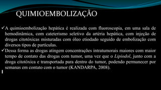QUIMIOEMBOLIZAÇÃO 
A quimioembolização hepática é realizada com fluoroscopia, em uma sala de 
hemodinâmica, com cateterismo seletivo da artéria hepática, com injeção de 
drogas citotóxicas misturadas com óleo etiodado seguido de embolização com 
diversos tipos de partículas. 
Dessa forma as drogas atingem concentrações intratumorais maiores com maior 
tempo de contato das drogas com tumor, uma vez que o Lipiodol, junto com a 
droga citotóxica e transportada para dentro do tumor, podendo permanecer por 
semanas em contato com o tumor (KANDARPA, 2008). 
 