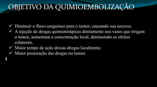 OBJETIVO DA QUIMIOEMBOLIZAÇÃO 
 Diminuir o fluxo sanguíneo para o tumor, causando sua necrose. 
 A injeção de drogas quimioterápicas diretamente nos vasos que irrigam 
o tumor, aumentam a concentração local, diminuindo os efeitos 
colaterais. 
 Maior tempo de ação dessas drogas localmente. 
 Maior penetração das drogas no tumor. 
 