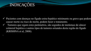 INDICAÇÕES 
 Pacientes com doenças no fígado extra-hepático minimante ou grave que podem 
causar morte ou risco de morte, podem fazer o tratamento. 
 Tumores que sigam estes parâmetros, são seguidos de metástase de câncer 
colateral hepático e outros tipos de tumores oriundos desta região do fígado 
(KRISHNA et al, 2008). 
. 
 