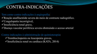 CONTRA-INDICAÇÕES 
Tem como contra indicações á angiografia: 
Reação anafilactóide severa do meio de contraste radiográfico. 
Coagulopatia incorrigível, 
Insuficiência renal grave, 
Doença vascular periférica severa obstruindo o acesso arterial 
Contra indicações à administração de quimioterapia: 
Trombocitopenia ou leucopenia graves, 
Insuficiência renal ou cardíaca (KATA, 2014) 
 