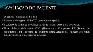 AVALIAÇÃO DO PACIENTE 
Diagnóstico através de biopsia 
Exames de imagem (RM e TC) do abdome e pelve. 
Exclusão de outras patologias, através de raiosx, tórax e TC dos ossos. . 
Testes laboratoriais como CBC (Hemograma Completo), PT (Tempo de 
protombina) ,PTT (Tempo de Tromboplastina),creatinina (Função dos rins), 
função hepática e marcadores tumorais. 
 