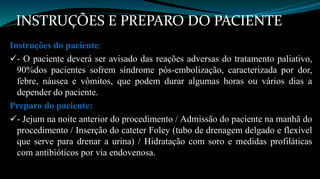 INSTRUÇÕES E PREPARO DO PACIENTE 
Instruções do paciente: 
- O paciente deverá ser avisado das reações adversas do tratamento paliativo, 
90%dos pacientes sofrem síndrome pós-embolização, caracterizada por dor, 
febre, náusea e vômitos, que podem durar algumas horas ou vários dias a 
depender do paciente. 
Preparo do paciente: 
- Jejum na noite anterior do procedimento / Admissão do paciente na manhã do 
procedimento / Inserção do cateter Foley (tubo de drenagem delgado e flexível 
que serve para drenar a urina) / Hidratação com soro e medidas profiláticas 
com antibióticos por via endovenosa. 
 