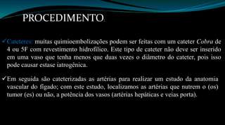 PROCEDIMENTO: 
Cateteres: muitas quimioembolizações podem ser feitas com um cateter Cobra de 
4 ou 5F com revestimento hidrofílico. Este tipo de cateter não deve ser inserido 
em uma vaso que tenha menos que duas vezes o diâmetro do cateter, pois isso 
pode causar estase iatrogênica. 
Em seguida são cateterizadas as artérias para realizar um estudo da anatomia 
vascular do fígado; com este estudo, localizamos as artérias que nutrem o (os) 
tumor (es) ou não, a potência dos vasos (artérias hepáticas e veias porta). 
 