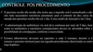 CONTROLE PÓS PROCEDIMENTO 
 O paciente recebe alta recebe alta assim que a ingestão oral é normalizada e não 
são mais necessários narcóticos parenterais para o controle da dor; cerca de 
metade dos pacientes recebe alta em 1 dia. A taxa média de interação é de 3 dias. 
 A administração de antibióticos via oral deve continuar por mais de 5 dias, bem 
como os antitérmico e narcóticos orais(pacientes devem ser advertidos sobre a 
possibilidade de constipação), conforme a necessidade. 
 Exames laboratoriais deveram ser repetidos a cada 3 semanas, durante a 4 
semana o paciente retornará para um segundo procedimento direcionado ao outro 
logo hepático. 
 