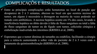 COMPLICAÇÕS E RESULTADOS 
 Entre as principais complicações estão hematomas no local de punção que 
desaparece de 2 à 3 semanas, abcesso no local em que ocorreu necrose do 
tumor, em alguns é necessário a drenagem na maioria da vezes podendo ser 
tratado com antibióticos. A necrose hepática ocorre em 1% dos casos, levando a 
insuficiência hepática ou óbito devido à falta de fluxo sanguíneo ou total a falta 
do fluxo sanguíneo do tumor ou do fígado sem tumor, colicistite cirúrgica e 
embolização inadvertida dos intestinos (KRISHA et al, 2008). 
 Esperamos que o tumor diminua de tamanho ou estabilize, facilitando a cirurgia 
para a retira-lo aumentando a sobre vida do paciente de 2 à 3 vezes com o 
tratamento da quimioembolização (KRISHA et al, 2008). 
 