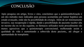 CONCLUSÃO 
Após pesquisa em artigo, livros e sites, concluímos que a quimioembolização é 
um dos métodos mais indicados para pessoas acometidas por tumor hepático em 
estado avançado, onde não ha possibilidade de cirurgia. Além de ser minimamente 
invasivo, sua recuperação é rápida, dando a possibilidade do paciente receber alta 
no mesmo dia ou no dia seguinte, os fármacos utilizados neste procedimento são 
menos agressivos que a quimioterapia convencional, melhorando assim a 
qualidade de vida e aumentando a sobrevida deste paciente,, até chegar a 
oportunidade de transplante. 
 