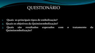 QUESTIONÁRIO 
1. Quais os principais tipos de embolização? 
2. Quais os objetivos da Quimioembolização? 
3. Quais são resultados esperados com o tratamento da 
Quimioembolização? 
 