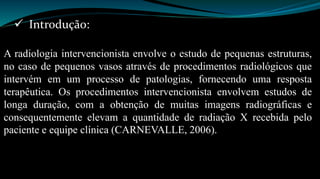  Introdução: 
A radiologia intervencionista envolve o estudo de pequenas estruturas, 
no caso de pequenos vasos através de procedimentos radiológicos que 
intervém em um processo de patologias, fornecendo uma resposta 
terapêutica. Os procedimentos intervencionista envolvem estudos de 
longa duração, com a obtenção de muitas imagens radiográficas e 
consequentemente elevam a quantidade de radiação X recebida pelo 
paciente e equipe clínica (CARNEVALLE, 2006). 
 