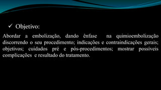  Objetivo: 
Abordar a embolização, dando ênfase na quimioembolização 
discorrendo o seu procedimento; indicações e contraindicações gerais; 
objetivos; cuidados pré e pós-procedimentos; mostrar possíveis 
complicações e resultado do tratamento. 
 