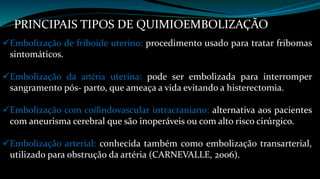 PRINCIPAIS TIPOS DE QUIMIOEMBOLIZAÇÃO 
Embolização de friboide uterino: procedimento usado para tratar fribomas 
sintomáticos. 
Embolização da artéria uterina: pode ser embolizada para interromper 
sangramento pós- parto, que ameaça a vida evitando a histerectomia. 
Embolização com coilindovascular intracraniano: alternativa aos pacientes 
com aneurisma cerebral que são inoperáveis ou com alto risco cirúrgico. 
Embolização arterial: conhecida também como embolização transarterial, 
utilizado para obstrução da artéria (CARNEVALLE, 2006). 
 