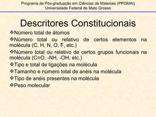 Descritores Constitucionais Programa de Pós-graduação em Ciências de Materiais (PPGMAt) Universidade Federal de Mato Grosso Número total de átomos Número total ou relativo de certos elementos na molécula (C, H, N, O, F, etc.) Número total ou relativo de certos grupos funcionais na molécula (C=O, -NH, -OH, etc.) Tipo e total de ligações na molécula Tamanho e número total de anéis na molécula Tipo de anéis presentes na molécula Peso molecular  