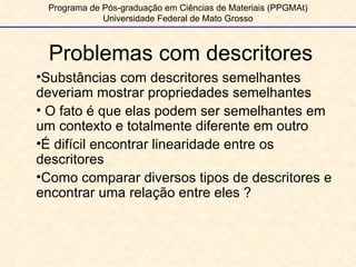 Problemas com descritores Programa de Pós-graduação em Ciências de Materiais (PPGMAt) Universidade Federal de Mato Grosso Substâncias com descritores semelhantes deveriam mostrar propriedades semelhantes O fato é que elas podem ser semelhantes em um contexto e totalmente diferente em outro É difícil encontrar linearidade entre os descritores Como comparar diversos tipos de descritores e encontrar uma relação entre eles ? 