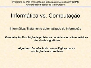 Informática vs. Computação Programa de Pós-graduação em Ciências de Materiais (PPGMAt) Universidade Federal de Mato Grosso Informática: Tratamento automatizado da informação Computação: Resolução de problemas numéricos ou não numéricos através de algoritmos Algoritmo: Sequência de passos lógicos para a  resolução de um problema 