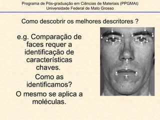 Como descobrir os melhores descritores ? Programa de Pós-graduação em Ciências de Materiais (PPGMAt) Universidade Federal de Mato Grosso e.g. Comparação de faces requer a identificação de características chaves.  Como as identificamos? O mesmo se aplica a moléculas. 