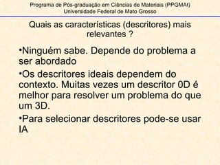 Quais as características (descritores) mais relevantes ? Programa de Pós-graduação em Ciências de Materiais (PPGMAt) Universidade Federal de Mato Grosso Ninguém sabe. Depende do problema a ser abordado Os descritores ideais dependem do contexto. Muitas vezes um descritor 0D é melhor para resolver um problema do que um 3D. Para selecionar descritores pode-se usar IA 
