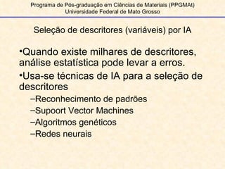 Seleção de descritores (variáveis) por IA Programa de Pós-graduação em Ciências de Materiais (PPGMAt) Universidade Federal de Mato Grosso Quando existe milhares de descritores, análise estatística pode levar a erros. Usa-se técnicas de IA para a seleção de descritores Reconhecimento de padrões Supoort Vector Machines Algoritmos genéticos Redes neurais 