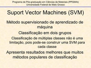 Programa de Pós-graduação em Ciências de Materiais (PPGMAt) Universidade Federal de Mato Grosso Suport Vector Machines (SVM) Método supervisionado de aprendizado de máquina Classificação em dois grupos Classificação de múltiplas classes não é uma limitação, pois pode-se construir uma SVM para cada classe Apresenta resultados melhores que muitos métodos populares de classificação 